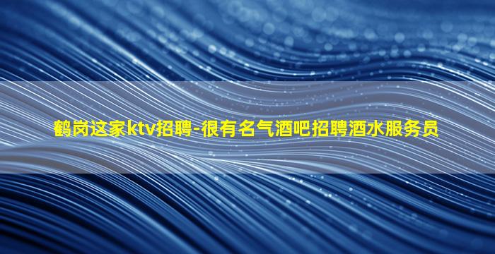 鹤岗这家ktv招聘-很有名气酒吧招聘酒水服务员